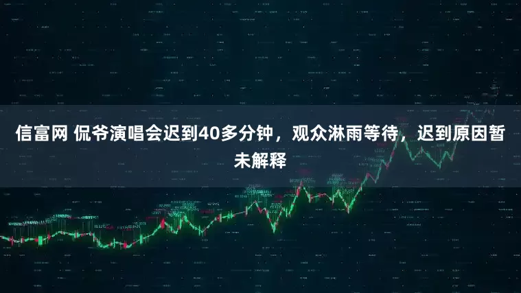 信富网 侃爷演唱会迟到40多分钟，观众淋雨等待，迟到原因暂未解释
