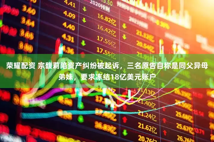荣耀配资 宗馥莉陷资产纠纷被起诉，三名原告自称是同父异母弟妹，要求冻结18亿美元账户