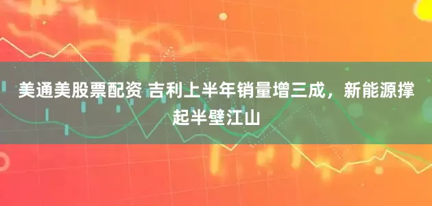 美通美股票配资 吉利上半年销量增三成，新能源撑起半壁江山