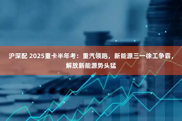 沪深配 2025重卡半年考：重汽领跑，新能源三一徐工争霸，解放新能源势头猛