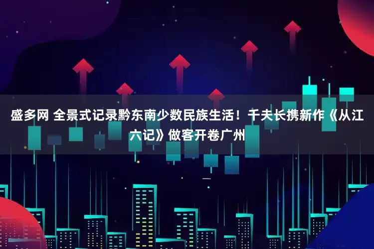盛多网 全景式记录黔东南少数民族生活！千夫长携新作《从江六记》做客开卷广州