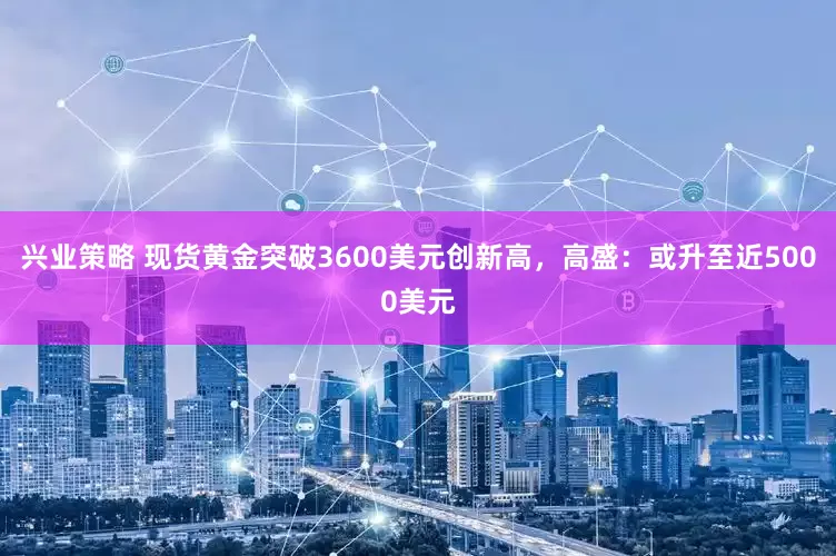 兴业策略 现货黄金突破3600美元创新高，高盛：或升至近5000美元