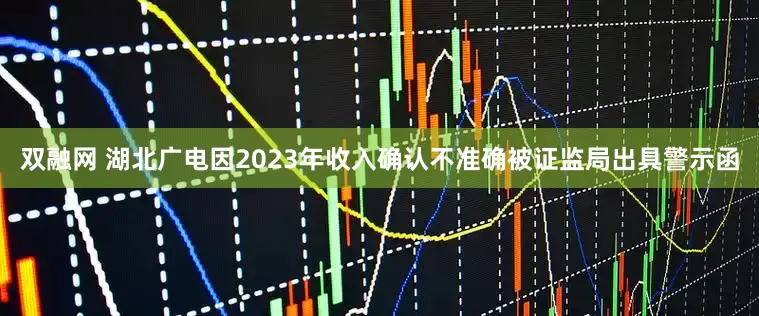 双融网 湖北广电因2023年收入确认不准确被证监局出具警示函