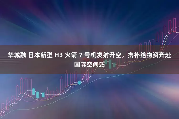 华城融 日本新型 H3 火箭 7 号机发射升空，携补给物资奔赴国际空间站