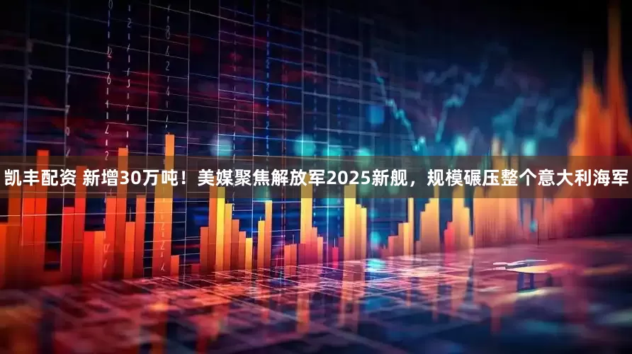 凯丰配资 新增30万吨！美媒聚焦解放军2025新舰，规模碾压整个意大利海军