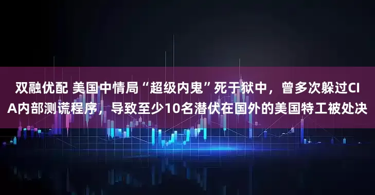 双融优配 美国中情局“超级内鬼”死于狱中，曾多次躲过CIA内部测谎程序，导致至少10名潜伏在国外的美国特工被处决