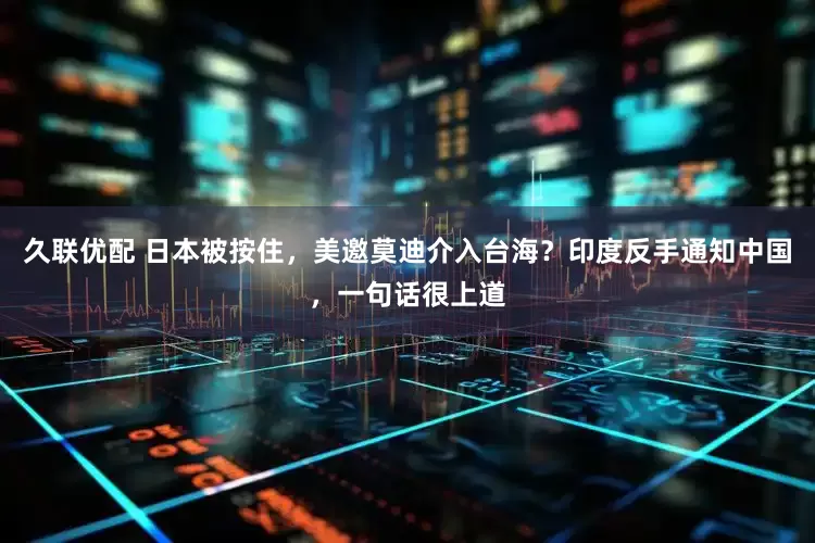 久联优配 日本被按住，美邀莫迪介入台海？印度反手通知中国，一句话很上道