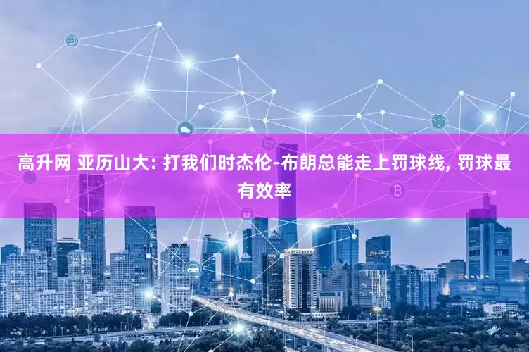 高升网 亚历山大: 打我们时杰伦-布朗总能走上罚球线, 罚球最有效率