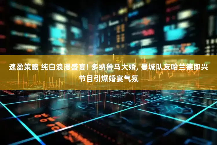 速盈策略 纯白浪漫盛宴! 多纳鲁马大婚, 曼城队友哈兰德即兴节目引爆婚宴气氛
