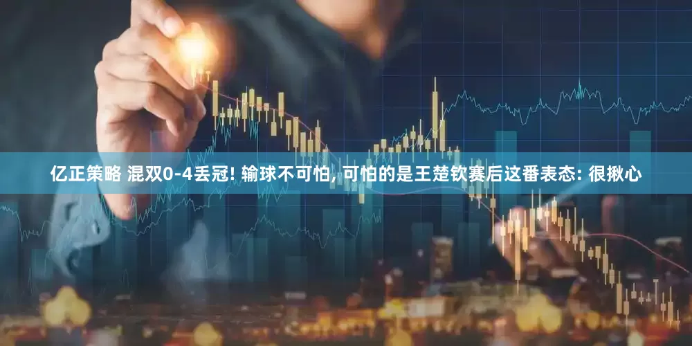 亿正策略 混双0-4丢冠! 输球不可怕, 可怕的是王楚钦赛后这番表态: 很揪心